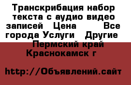 Транскрибация/набор текста с аудио,видео записей › Цена ­ 15 - Все города Услуги » Другие   . Пермский край,Краснокамск г.